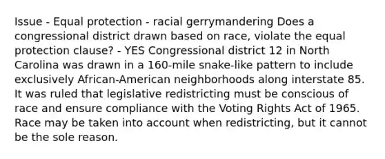 Issue - Equal protection - racial gerrymandering Does a congressional district drawn based on race, violate the equal protection clause? - YES Congressional district 12 in North Carolina was drawn in a 160-mile snake-like pattern to include exclusively African-American neighborhoods along interstate 85. It was ruled that legislative redistricting must be conscious of race and ensure compliance with the Voting Rights Act of 1965. Race may be taken into account when redistricting, but it cannot be the sole reason.