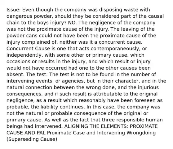 Issue: Even though the company was disposing waste with dangerous powder, should they be considered part of the causal chain to the boys injury? NO. The negligence of the company was not the proximate cause of the injury. The leaving of the powder cans could not have been the proximate cause of the injury complained of, neither was it a concurrent cause. Concurrent Cause is one that acts contemporaneously, or independently, with some other or primary cause, which occasions or results in the injury, and which result or injury would not have occurred had one to the other causes been absent. The test: The test is not to be found in the number of intervening events, or agencies, but in their character, and in the natural connection between the wrong done, and the injurious consequences, and if such result is attributable to the original negligence, as a result which reasonably have been foreseen as probable, the liability continues. In this case, the company was not the natural or probable consequence of the original or primary cause. As well as the fact that three responsible human beings had intervened. ALIGNING THE ELEMENTS: PROXIMATE CAUSE AND PAL Proximate Case and Intervening Wrongdoing (Superseding Cause)