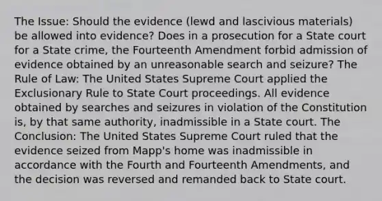 The Issue: Should the evidence (lewd and lascivious materials) be allowed into evidence? Does in a prosecution for a State court for a State crime, the Fourteenth Amendment forbid admission of evidence obtained by an unreasonable search and seizure? The Rule of Law: The United States Supreme Court applied the Exclusionary Rule to State Court proceedings. All evidence obtained by searches and seizures in violation of the Constitution is, by that same authority, inadmissible in a State court. The Conclusion: The United States Supreme Court ruled that the evidence seized from Mapp's home was inadmissible in accordance with the Fourth and Fourteenth Amendments, and the decision was reversed and remanded back to State court.