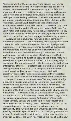 At issue is whether the exclusionary rule applies to evidence obtained by officers acting in reasonable reliance of a search warrant. ----o Based on information given by a "confidential informant of unproven reliability," police began surveillance on Leon's residence and observed individuals leaving with small packages. ----o A facially valid search warrant was issued. The subsequent searches produced large quantities of drugs at the residences. District Court determined that affidavit was insufficient to establish probable cause. ----o However, the court made clear that the police officers acted in good faith. ----o The Court notes that exclusionary rule is not a constitutional remedy of 4th Amendment violations but instead is a judicial remedy. To reach its conclusion, the Court engages in a balancing approach. ----o Applying the exclusionary rule would allow some guilty defendants to go free. ----o Exclusionary rule is designed to deter police misconduct rather than punish the error of judges and magistrates. ----o There is no evidence suggesting that judges and magistrates are inclined to ignore or subvert the 4th Amendment or that lawlessness among these actors requires application of the extreme sanction of inclusion. ----o Most importantly, there is no evidence applying the exclusionary rule would have a significant deterrent effect on the issuing judge or magistrate. The remedy must alter the behavior of individual law enforcement officers. ----o Determination must be ordered on a case-by-case determination. ----o "Marginal or nonexistent benefits produced by suppressing evidence obtained in objectively reasonable reliance on a subsequently invalidated search warrant cannot justify the substantial costs of exclusion." *** Suppression warranted where: ----o The magistrate or judge in issuing a warrant was misled by information in an affidavit that the affiant knew was false or would have known was false except or would have known was false except for his reckless disregard of the truth. ----o The magistrate wholly abandoned the judicial role. ----o Officers relied on a warrant which they knew was not based on probable cause. Eventually the Ct. says that if the warrant was obtained in good faith and an officer could reasonably rely upon it, the evidence it creates shouldn't be excluded Brennan, dissenting Doesn't see how the issue can be bifurcated between the seizure of the evidence and the admissibility of it. "By admitting unlawfully seized evidence, the judiciary becomes a part of what is in fact a single governmental action." By rendering the validity of a constitutional provision on empirical evidence, the Court has "robbed the rule of legitimacy."