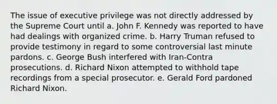 The issue of executive privilege was not directly addressed by the Supreme Court until a. John F. Kennedy was reported to have had dealings with organized crime. b. Harry Truman refused to provide testimony in regard to some controversial last minute pardons. c. George Bush interfered with Iran-Contra prosecutions. d. Richard Nixon attempted to withhold tape recordings from a special prosecutor. e. Gerald Ford pardoned Richard Nixon.