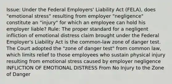 Issue: Under the Federal Employers' Liability Act (FELA), does "emotional stress" resulting from employer "negligence" constitute an "injury" for which an employee can hold his employer liable? Rule: The proper standard for a negligent infliction of emotional distress claim brought under the Federal Employer's Liability Act is the common-law zone of danger test. The Court adopted the "zone of danger test" from common law, which limits relief to those employees who sustain physical injury resulting from emotional stress caused by employer negligence INFLICTION OF EMOTIONAL DISTRESS From No Injury to the Zone of Danger