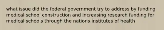 what issue did the federal government try to address by funding medical school construction and increasing research funding for medical schools through the nations institutes of health