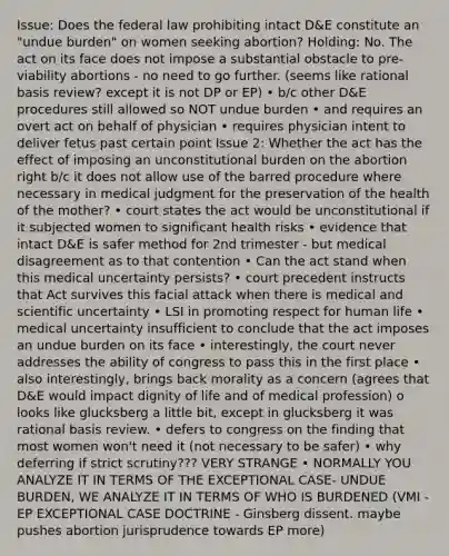 Issue: Does the federal law prohibiting intact D&E constitute an "undue burden" on women seeking abortion? Holding: No. The act on its face does not impose a substantial obstacle to pre-viability abortions - no need to go further. (seems like rational basis review? except it is not DP or EP) • b/c other D&E procedures still allowed so NOT undue burden • and requires an overt act on behalf of physician • requires physician intent to deliver fetus past certain point Issue 2: Whether the act has the effect of imposing an unconstitutional burden on the abortion right b/c it does not allow use of the barred procedure where necessary in medical judgment for the preservation of the health of the mother? • court states the act would be unconstitutional if it subjected women to significant health risks • evidence that intact D&E is safer method for 2nd trimester - but medical disagreement as to that contention • Can the act stand when this medical uncertainty persists? • court precedent instructs that Act survives this facial attack when there is medical and scientific uncertainty • LSI in promoting respect for human life • medical uncertainty insufficient to conclude that the act imposes an undue burden on its face • interestingly, the court never addresses the ability of congress to pass this in the first place • also interestingly, brings back morality as a concern (agrees that D&E would impact dignity of life and of medical profession) o looks like glucksberg a little bit, except in glucksberg it was rational basis review. • defers to congress on the finding that most women won't need it (not necessary to be safer) • why deferring if strict scrutiny??? VERY STRANGE • NORMALLY YOU ANALYZE IT IN TERMS OF THE EXCEPTIONAL CASE- UNDUE BURDEN, WE ANALYZE IT IN TERMS OF WHO IS BURDENED (VMI - EP EXCEPTIONAL CASE DOCTRINE - Ginsberg dissent. maybe pushes abortion jurisprudence towards EP more)