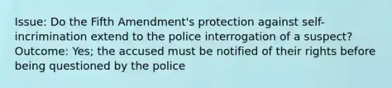 Issue: Do the Fifth Amendment's protection against self-incrimination extend to the police interrogation of a suspect? Outcome: Yes; the accused must be notified of their rights before being questioned by the police