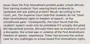 Issue: Does the First Amendment prohibit public school officials from barring students' from wearing black armbands to symbolize anti-war political protest? Result: According to the Court, yes. The Supreme Court held that students do not "shed their constitutional rights to freedom of speech...at the schoolhouse gate." Consequently, the Court found that the students' speech could only be prohibited if it actually disrupted the educational process. Because there was no evidence of such a disruption, the school was in violation of the First Amendment freedom of speech. Importance: Tinker has become the central case for any challenges to school-based First Amendment rights.