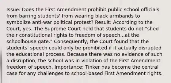 Issue: Does the First Amendment prohibit public school officials from barring students' from wearing black armbands to symbolize anti-war political protest? Result: According to the Court, yes. The Supreme Court held that students do not "shed their constitutional rights to freedom of speech...at the schoolhouse gate." Consequently, the Court found that the students' speech could only be prohibited if it actually disrupted the educational process. Because there was no evidence of such a disruption, the school was in violation of the First Amendment freedom of speech. Importance: Tinker has become the central case for any challenges to school-based First Amendment rights.