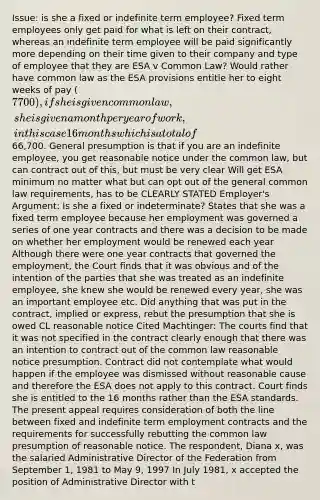 Issue: is she a fixed or indefinite term employee? Fixed term employees only get paid for what is left on their contract, whereas an indefinite term employee will be paid significantly more depending on their time given to their company and type of employee that they are ESA v Common Law? Would rather have common law as the ESA provisions entitle her to eight weeks of pay (7700), if she is given common law, she is given a month per year of work, in this case 16 months which is a total of66,700. General presumption is that if you are an indefinite employee, you get reasonable notice under the common law, but can contract out of this, but must be very clear Will get ESA minimum no matter what but can opt out of the general common law requirements, has to be CLEARLY STATED Employer's Argument: Is she a fixed or indeterminate? States that she was a fixed term employee because her employment was governed a series of one year contracts and there was a decision to be made on whether her employment would be renewed each year Although there were one year contracts that governed the employment, the Court finds that it was obvious and of the intention of the parties that she was treated as an indefinite employee, she knew she would be renewed every year, she was an important employee etc. Did anything that was put in the contract, implied or express, rebut the presumption that she is owed CL reasonable notice Cited Machtinger: The courts find that it was not specified in the contract clearly enough that there was an intention to contract out of the common law reasonable notice presumption. Contract did not contemplate what would happen if the employee was dismissed without reasonable cause and therefore the ESA does not apply to this contract. Court finds she is entitled to the 16 months rather than the ESA standards. The present appeal requires consideration of both the line between fixed and indefinite term employment contracts and the requirements for successfully rebutting the common law presumption of reasonable notice. The respondent, Diana x, was the salaried Administrative Director of the Federation from September 1, 1981 to May 9, 1997 In July 1981, x accepted the position of Administrative Director with t