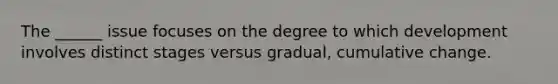 The ______ issue focuses on the degree to which development involves distinct stages versus gradual, cumulative change.