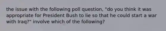 the issue with the following poll question, "do you think it was appropriate for President Bush to lie so that he could start a war with Iraq?" involve which of the following?