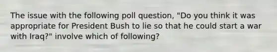 The issue with the following poll question, "Do you think it was appropriate for President Bush to lie so that he could start a war with Iraq?" involve which of following?