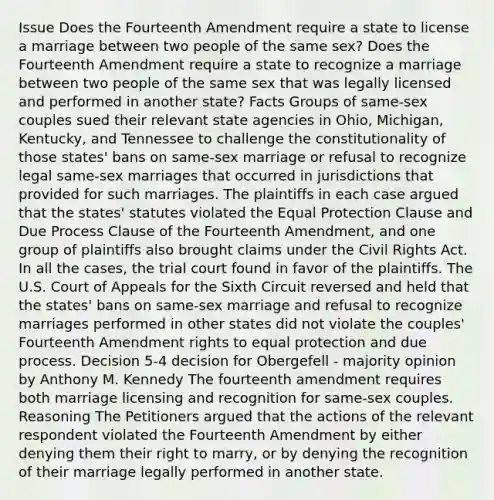 Issue Does the Fourteenth Amendment require a state to license a marriage between two people of the same sex? Does the Fourteenth Amendment require a state to recognize a marriage between two people of the same sex that was legally licensed and performed in another state? Facts Groups of same-sex couples sued their relevant state agencies in Ohio, Michigan, Kentucky, and Tennessee to challenge the constitutionality of those states' bans on same-sex marriage or refusal to recognize legal same-sex marriages that occurred in jurisdictions that provided for such marriages. The plaintiffs in each case argued that the states' statutes violated the Equal Protection Clause and Due Process Clause of the Fourteenth Amendment, and one group of plaintiffs also brought claims under the Civil Rights Act. In all the cases, the trial court found in favor of the plaintiffs. The U.S. Court of Appeals for the Sixth Circuit reversed and held that the states' bans on same-sex marriage and refusal to recognize marriages performed in other states did not violate the couples' Fourteenth Amendment rights to equal protection and due process. Decision 5-4 decision for Obergefell - majority opinion by Anthony M. Kennedy The fourteenth amendment requires both marriage licensing and recognition for same-sex couples. Reasoning The Petitioners argued that the actions of the relevant respondent violated the Fourteenth Amendment by either denying them their right to marry, or by denying the recognition of their marriage legally performed in another state.