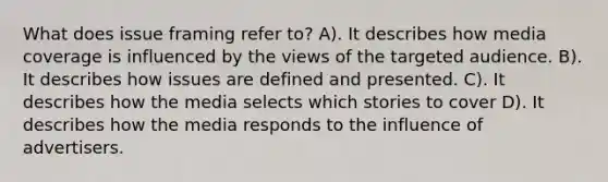 What does issue framing refer to? A). It describes how media coverage is influenced by the views of the targeted audience. B). It describes how issues are defined and presented. C). It describes how the media selects which stories to cover D). It describes how the media responds to the influence of advertisers.