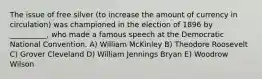 The issue of free silver (to increase the amount of currency in circulation) was championed in the election of 1896 by __________, who made a famous speech at the Democratic National Convention. A) William McKinley B) Theodore Roosevelt C) Grover Cleveland D) William Jennings Bryan E) Woodrow Wilson