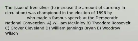 The issue of free silver (to increase the amount of currency in circulation) was championed in the election of 1896 by __________, who made a famous speech at the Democratic National Convention. A) William McKinley B) Theodore Roosevelt C) Grover Cleveland D) William Jennings Bryan E) Woodrow Wilson