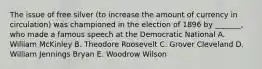 The issue of free silver (to increase the amount of currency in circulation) was championed in the election of 1896 by _______, who made a famous speech at the Democratic National A. William McKinley B. Theodore Roosevelt C. Grover Cleveland D. William Jennings Bryan E. Woodrow Wilson