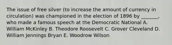 The issue of free silver (to increase the amount of currency in circulation) was championed in the election of 1896 by _______, who made a famous speech at the Democratic National A. William McKinley B. Theodore Roosevelt C. Grover Cleveland D. William Jennings Bryan E. Woodrow Wilson