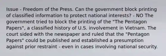 Issue - Freedom of the Press. Can the government block printing of classified information to protect national interests? - NO The government tried to block the printing of the "The Pentagon Papers", a classified history of U.S. involvement in Vietnam. The court sided with the newspaper and ruled that the "Pentagon Papers" could be published and established a presumption against prior restraint - even in cases involving national security.