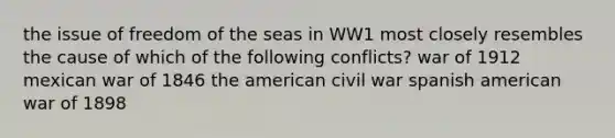 the issue of freedom of the seas in WW1 most closely resembles the cause of which of the following conflicts? war of 1912 mexican war of 1846 the american civil war spanish american war of 1898