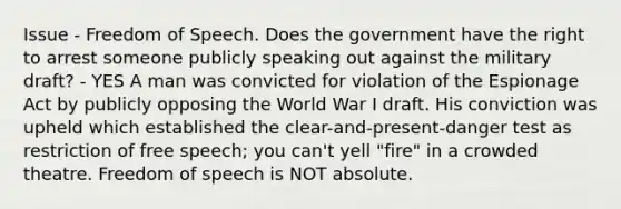 Issue - Freedom of Speech. Does the government have the right to arrest someone publicly speaking out against the military draft? - YES A man was convicted for violation of the Espionage Act by publicly opposing the World War I draft. His conviction was upheld which established the clear-and-present-danger test as restriction of free speech; you can't yell "fire" in a crowded theatre. Freedom of speech is NOT absolute.