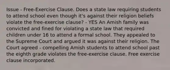 Issue - Free-Exercise Clause. Does a state law requiring students to attend school even though it's against their religion beliefs violate the free-exercise clause? - YES An Amish family was convicted and fined for violating a state law that required children under 16 to attend a formal school. They appealed to the Supreme Court and argued it was against their religion. The Court agreed - compelling Amish students to attend school past the eighth grade violates the free-exercise clause. Free exercise clause incorporated.