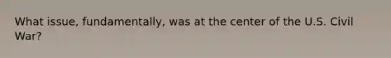 What issue, fundamentally, was at the center of the U.S. Civil War?