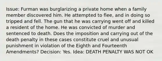 Issue: Furman was burglarizing a private home when a family member discovered him. He attempted to flee, and in doing so tripped and fell. The gun that he was carrying went off and killed a resident of the home. He was convicted of murder and sentenced to death. Does the imposition and carrying out of the death penalty in these cases constitute cruel and unusual punishment in violation of the Eighth and Fourteenth Amendments? Decision: Yes. Idea: DEATH PENALTY WAS NOT OK