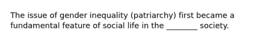 The issue of gender inequality (patriarchy) first became a fundamental feature of social life in the ________ society.