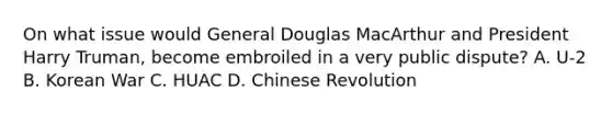 On what issue would General Douglas MacArthur and President Harry Truman, become embroiled in a very public dispute? A. U-2 B. Korean War C. HUAC D. Chinese Revolution