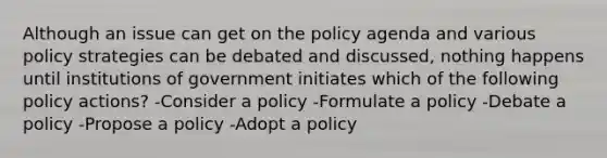 Although an issue can get on the policy agenda and various policy strategies can be debated and discussed, nothing happens until institutions of government initiates which of the following policy actions? -Consider a policy -Formulate a policy -Debate a policy -Propose a policy -Adopt a policy