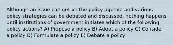 Although an issue can get on the policy agenda and various policy strategies can be debated and discussed, nothing happens until institutions of government initiates which of the following policy actions? A) Propose a policy B) Adopt a policy C) Consider a policy D) Formulate a policy E) Debate a policy