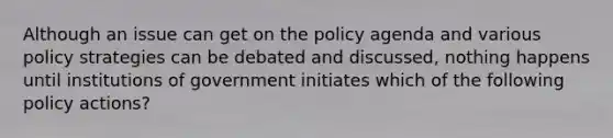 Although an issue can get on the policy agenda and various policy strategies can be debated and discussed, nothing happens until institutions of government initiates which of the following policy actions?