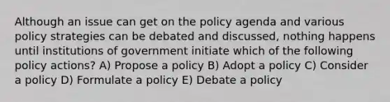 Although an issue can get on the policy agenda and various policy strategies can be debated and discussed, nothing happens until institutions of government initiate which of the following policy actions? A) Propose a policy B) Adopt a policy C) Consider a policy D) Formulate a policy E) Debate a policy