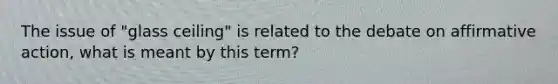 The issue of "glass ceiling" is related to the debate on affirmative action, what is meant by this term?