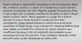 Issue: Is there a "good faith" exception to the Exclusionary Rule? Yes, evidence seized on a basis of a mistakenly issued warrant could be introduced into trial. Majority argued Exclusionary Rule is not a right, but a remedy, justified by its ability to deter illegal police conduct. Facts: Police applied to a judge for a search warrant of Leon's home based on evidence from their surveillance. Judge issued warrant & police recovered large quantities of illegal drugs. Leon indicted for violating federal drug laws. Judge concluded that affidavit for search warrant was insufficient because it did not establish the probable cause necessary to issue the warrant. Thus, evidence obtained under warrant could not be introduced at Leon's trial.