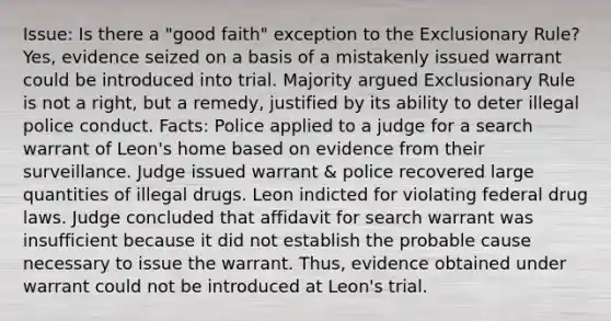 Issue: Is there a "good faith" exception to the Exclusionary Rule? Yes, evidence seized on a basis of a mistakenly issued warrant could be introduced into trial. Majority argued Exclusionary Rule is not a right, but a remedy, justified by its ability to deter illegal police conduct. Facts: Police applied to a judge for a search warrant of Leon's home based on evidence from their surveillance. Judge issued warrant & police recovered large quantities of illegal drugs. Leon indicted for violating federal drug laws. Judge concluded that affidavit for search warrant was insufficient because it did not establish the probable cause necessary to issue the warrant. Thus, evidence obtained under warrant could not be introduced at Leon's trial.