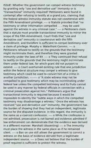 ISSUE: Whether the government can compel witness testimony by granting only "use and derivative use" immunity or is "transactional" immunity required? Petitioners were found in contempt after refusing to testify at a grand jury, claiming that the federal witness immunity statute was not coextensive with the Fifth Amendment privilege. ---- o Statute provided that "no testimony or other information compelled . . . may be used against the witness in any criminal case." ---- o Petitioners claim that a statute must provide transactional immunity to mirror the scope of the Fifth Amendment. Court finds that "use and derivative use" immunity is coextensive with the Fifth Amendment, and therefore is sufficient to compel testimony over a claim of privilege. Murphy v. Waterfront Commn. ---- o Petitioners refused to testify on the grounds that the testimony might incriminate them, and therefore they were granted immunity under the laws of NY. ---- o They continued their refusal to testify on the grounds that the testimony might incriminate them under federal law, for which grant did not purport to extend. ---- o Court overturned existing rule that one jurisdiction within the federal structure may compel a witness to give testimony which could be used to convict him of a crime in another jurisdiction. -------- o "A state witness may not be compelled to give testimony which may be incriminating under federal law unless the compelled testimony and its fruits cannot be used in any manner by federal officials in connection with a criminal prosecution against him." Petitioners argue that transactional immunity is required because it would be impossible to identify the "subtle ways in which the compelled testimony may disadvantage a witness." Once the witness has received "use and derivative use" immunity, the government has the burden of showing that they had an independent, legitimate source for the disputed evidence. In this regard, the immunity is the same as a coerced confession. ---- o While the confession is not admitted, prosecution is not barred and evidence admitted if law enforcement can demonstrate that the evidence was derived in a different manner. Marshall (dissenting) ---- o The immunity must place the witness in the same place as if he remained silent. ---- o Ban on use still allows the government to convict a witness on the basis of evidence derived from a legitimate independent source. ---- o Does not believe that the burden of proof required is sufficient to protect the witness.