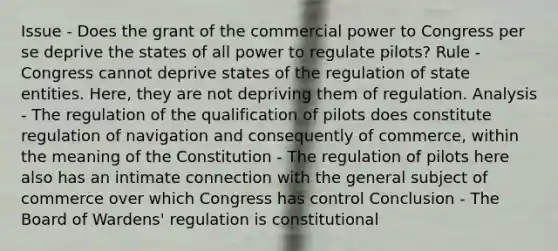 Issue - Does the grant of the commercial power to Congress per se deprive the states of all power to regulate pilots? Rule - Congress cannot deprive states of the regulation of state entities. Here, they are not depriving them of regulation. Analysis - The regulation of the qualification of pilots does constitute regulation of navigation and consequently of commerce, within the meaning of the Constitution - The regulation of pilots here also has an intimate connection with the general subject of commerce over which Congress has control Conclusion - The Board of Wardens' regulation is constitutional