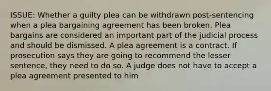 ISSUE: Whether a guilty plea can be withdrawn post-sentencing when a plea bargaining agreement has been broken. Plea bargains are considered an important part of the judicial process and should be dismissed. A plea agreement is a contract. If prosecution says they are going to recommend the lesser sentence, they need to do so. A judge does not have to accept a plea agreement presented to him