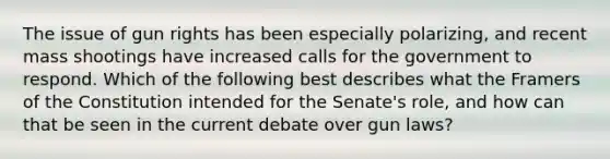 The issue of gun rights has been especially polarizing, and recent mass shootings have increased calls for the government to respond. Which of the following best describes what the Framers of the Constitution intended for the Senate's role, and how can that be seen in the current debate over gun laws?