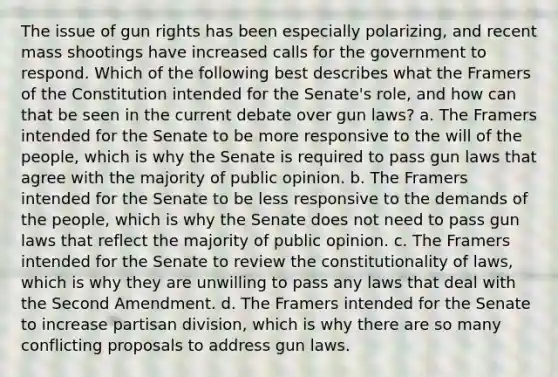 The issue of gun rights has been especially polarizing, and recent mass shootings have increased calls for the government to respond. Which of the following best describes what the Framers of the Constitution intended for the Senate's role, and how can that be seen in the current debate over gun laws? a. The Framers intended for the Senate to be more responsive to the will of the people, which is why the Senate is required to pass gun laws that agree with the majority of public opinion. b. The Framers intended for the Senate to be less responsive to the demands of the people, which is why the Senate does not need to pass gun laws that reflect the majority of public opinion. c. The Framers intended for the Senate to review the constitutionality of laws, which is why they are unwilling to pass any laws that deal with the Second Amendment. d. The Framers intended for the Senate to increase partisan division, which is why there are so many conflicting proposals to address gun laws.