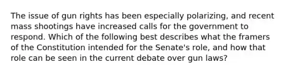 The issue of gun rights has been especially polarizing, and recent mass shootings have increased calls for the government to respond. Which of the following best describes what the framers of the Constitution intended for the Senate's role, and how that role can be seen in the current debate over gun laws?