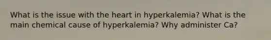 What is the issue with the heart in hyperkalemia? What is the main chemical cause of hyperkalemia? Why administer Ca?