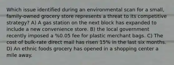 Which issue identified during an environmental scan for a small, family-owned grocery store represents a threat to its competitive strategy? A) A gas station on the next block has expanded to include a new convenience store. B) the local government recently imposed a %0.05 fee for plastic merchant bags. C) The cost of bulk-rate direct mail has risen 15% in the last six months. D) An ethnic foods grocery has opened in a shopping center a mile away.