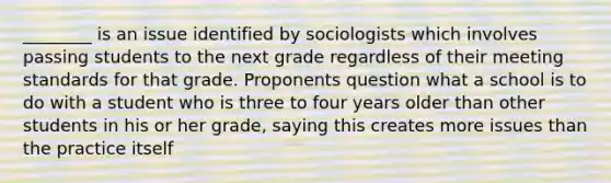 ________ is an issue identified by sociologists which involves passing students to the next grade regardless of their meeting standards for that grade. Proponents question what a school is to do with a student who is three to four years older than other students in his or her grade, saying this creates more issues than the practice itself