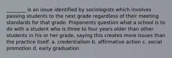 ________ is an issue identified by sociologists which involves passing students to the next grade regardless of their meeting standards for that grade. Proponents question what a school is to do with a student who is three to four years older than other students in his or her grade, saying this creates more issues than the practice itself. a. credentialism b. affirmative action c. social promotion d. early graduation