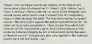 *Issue*: Did the illegal search and seizure of the Petitioner's home violate the 4th Amendment? *Date*: 1914 (White Court) *Case Summary*: Police entered the home of the Petitioner and seized papers which were used to convict him of transporting lottery tickets through the mail. This was done without a search warrant. He took action against the police and petitioned for the return of his private possessions. *Rule of Law/ Precedent Set*: Creation of the *exclusionary rule*: fruit of the poisonous tree; evidence obtained illegally by law enforcement cannot be used in *federal courts*. Exclusionary rule only applied to the national government not the states...yet.