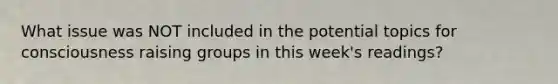 What issue was NOT included in the potential topics for consciousness raising groups in this week's readings?