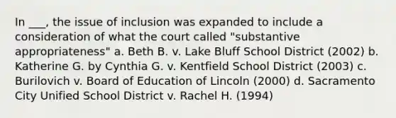 In ___, the issue of inclusion was expanded to include a consideration of what the court called "substantive appropriateness" a. Beth B. v. Lake Bluff School District (2002) b. Katherine G. by Cynthia G. v. Kentfield School District (2003) c. Burilovich v. Board of Education of Lincoln (2000) d. Sacramento City Unified School District v. Rachel H. (1994)