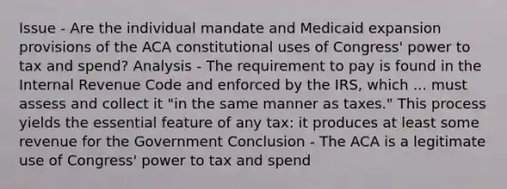 Issue - Are the individual mandate and Medicaid expansion provisions of the ACA constitutional uses of Congress' power to tax and spend? Analysis - The requirement to pay is found in the Internal Revenue Code and enforced by the IRS, which ... must assess and collect it "in the same manner as taxes." This process yields the essential feature of any tax: it produces at least some revenue for the Government Conclusion - The ACA is a legitimate use of Congress' power to tax and spend